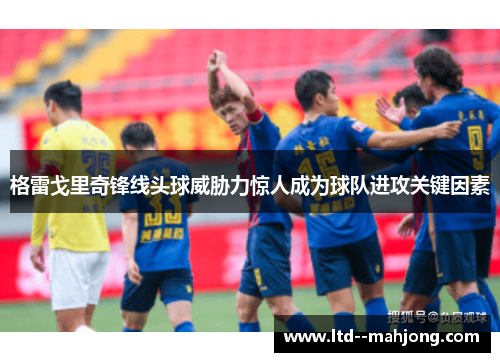 格雷戈里奇锋线头球威胁力惊人成为球队进攻关键因素